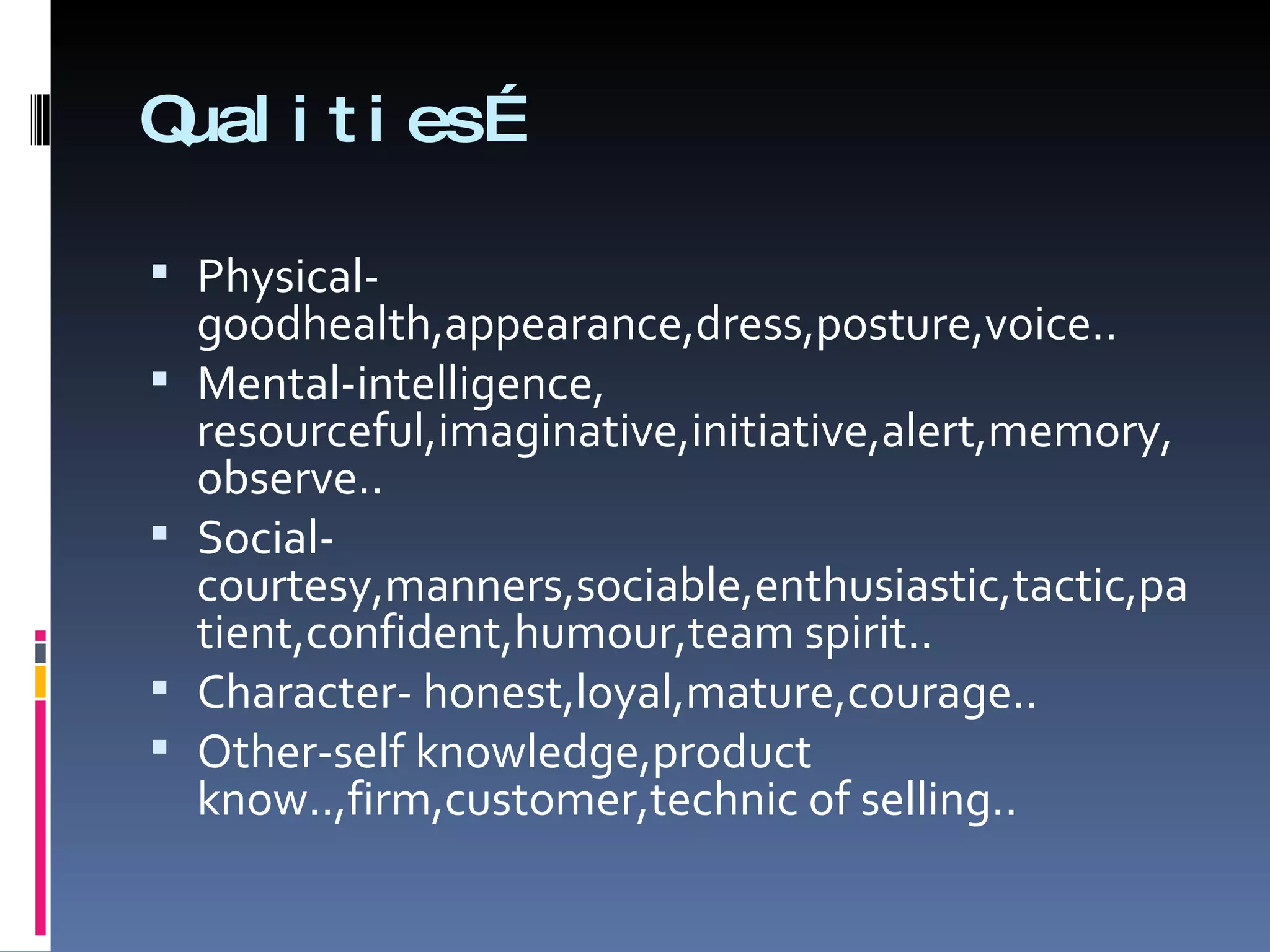 Qualities… Physical-goodhealth,appearance,dress,posture,voice.. Mental-intelligence, resourceful,imaginative,initiative,alert,memory,observe.. Social-courtesy,manners,sociable,enthusiastic,tactic,patient,confident,humour,team spirit.. Character- honest,loyal,mature,courage.. Other-self knowledge,product know..,firm,customer,technic of selling.. 