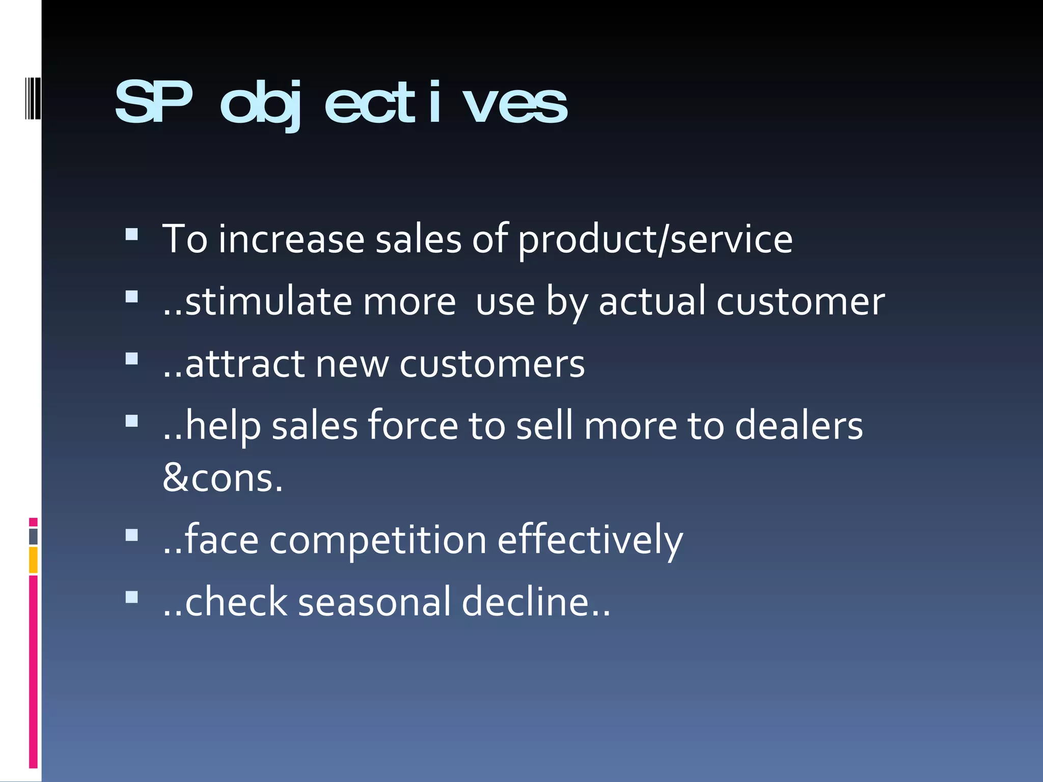 SP objectives To increase sales of product/service ..stimulate more  use by actual customer ..attract new customers ..help sales force to sell more to dealers &cons. ..face competition effectively ..check seasonal decline.. 