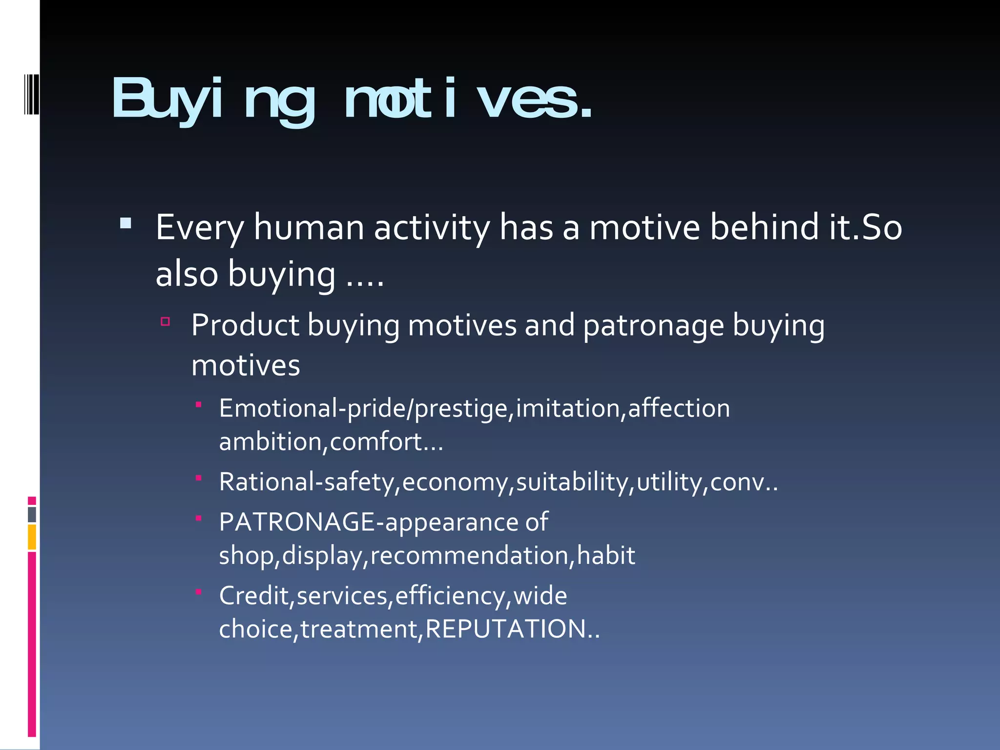 Buying motives. Every human activity has a motive behind it.So also buying …. Product buying motives and patronage buying motives Emotional-pride/prestige,imitation,affection ambition,comfort… Rational-safety,economy,suitability,utility,conv.. PATRONAGE-appearance of shop,display,recommendation,habit Credit,services,efficiency,wide choice,treatment,REPUTATION.. 