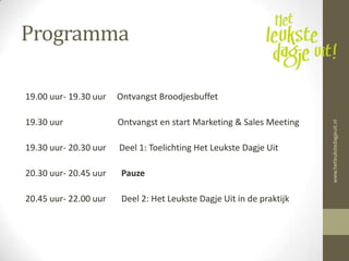 Programma

19.00 uur- 19.30 uur   Ontvangst Broodjesbuffet

19.30 uur              Ontvangst en start Marketing & Sales Meeting




                                                                       www.hetleukstedagjeuit.nl
19.30 uur- 20.30 uur   Deel 1: Toelichting Het Leukste Dagje Uit

20.30 uur- 20.45 uur    Pauze

20.45 uur- 22.00 uur    Deel 2: Het Leukste Dagje Uit in de praktijk
 