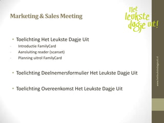 Marketing & Sales Meeting


    • Toelichting Het Leukste Dagje Uit
-     Introductie FamilyCard
-     Aansluiting reader (scanset)
-     Planning uitrol FamilyCard




                                                              www.hetleukstedagjeuit.nl
    • Toelichting Deelnemersformulier Het Leukste Dagje Uit

    • Toelichting Overeenkomst Het Leukste Dagje Uit
 