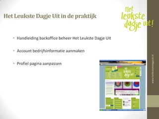 Het Leukste Dagje Uit in de praktijk


   • Handleiding backoffice beheer Het Leukste Dagje Uit

   • Account bedrijfsinformatie aanmaken




                                                           www.hetleukstedagjeuit.nl
   • Profiel pagina aanpassen
 
