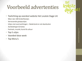 Voorbeeld advertenties
• Toelichting op voordeel website Het Leukste Dagje Uit
-   Meer dan 100 kinderfeestjes
-   Verrassende groepsuitjes
-   Uitjes met overnachtingen – Nederland en net daarbuiten
-   Aanbiedingen & Acties




                                                              www.hetleukstedagjeuit.nl
-   Festivals, muziek, kunst & cultuur
• Top 5 uitjes
• Voordeel deze week
• Top Menu’s
 