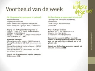 Voorbeeld van de week
Dit Plopsaland arrangement is inclusief:            Dit familiedag arrangement is inclusief:
Welkomstdrankje                                     Ontvangst met koffie/thee en lekkernij
Toegang tot Plopsaland                              Entreebewijs
Iedere ochtend een uitgebreid ontbijtbuffet         Lunch Randy & Rosie familiebox
Iedere avond een 3- gangen diner / Kindermenu       Dinerbuffet

De prijs van dit Plopsaland arrangement is:         Prijs € 44,95 per persoon
2 dagen (1 nacht) € 81,00 per volwassene en €       Kinderen (tot 12 jaar) betalen € 37,50
49,00 per kind (1-11 jaar).                         Kinderen t/m 3 jaar gratis




                                                                                                        www.hetleukstedagjeuit.nl
3 dagen (2 nachten) € 122 ,00 per volwassene en     te reserveren vanaf 30 personen
€ 69,50 per kind (1-11 jaar).
                                                    Consumpties bonnen € 2,50 per bon. In te
Algemene Toeslagen:                                 leveren bij diverse locaties op het park. Geldig
Toeslag Eénpersoons kamer à € 15,00 per nacht       voor een kop koffie/thee, frisdrank, bier of een
Toeslag Kloosterkamer à € 10,00 per persoon per     glaasje wijn.
nacht
Toeslag Kloosterkamer met privé sauna à € 20,00     De prijs van dit familiearrangement is geldig tot
per persoon per nacht                               en met 6 november 2012.
Toeslag Luxe kamer (o.a. bubbelbad) à € 20,00
per persoon per nacht
De prijs van dit arrangement is geldig tot en met
31 december 2012.
 