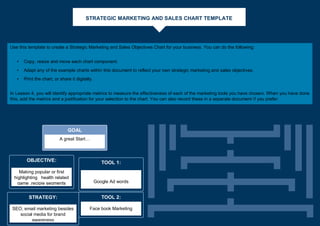 STRATEGIC MARKETING AND SALES CHART TEMPLATE
GOAL
A great Start…
OBJECTIVE:
Making popular or first
highlighting health related
game ,recipie segments
STRATEGY:
SEO, email marketing besides
social media for brand
awareness
TOOL 1:
Google Ad words
TOOL 2:
Face book Marketing
Use this template to create a Strategic Marketing and Sales Objectives Chart for your business. You can do the following:
• Copy, resize and move each chart component.
• Adapt any of the example charts within this document to reflect your own strategic marketing and sales objectives.
• Print the chart, or share it digitally.
In Lesson 4, you will identify appropriate metrics to measure the effectiveness of each of the marketing tools you have chosen. When you have done
this, add the metrics and a justification for your selection to the chart. You can also record these in a separate document if you prefer.
 