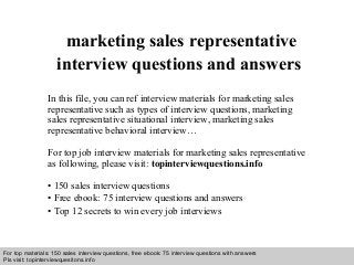 Interview questions and answers – free download/ pdf and ppt file
marketing sales representative
interview questions and answers
In this file, you can ref interview materials for marketing sales
representative such as types of interview questions, marketing
sales representative situational interview, marketing sales
representative behavioral interview…
For top job interview materials for marketing sales representative
as following, please visit: topinterviewquestions.info
• 150 sales interview questions
• Free ebook: 75 interview questions and answers
• Top 12 secrets to win every job interviews
For top materials: 150 sales interview questions, free ebook: 75 interview questions with answers
Pls visit: topinterviewquesitons.info
 