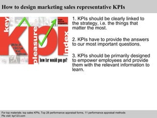 How to design marketing sales representative KPIs 
1. KPIs should be clearly linked to 
the strategy, i.e. the things that 
matter the most. 
2. KPIs have to provide the answers 
to our most important questions. 
3. KPIs should be primarily designed 
to empower employees and provide 
them with the relevant information to 
learn. 
For top materials: top sales KPIs, Top 28 performance appraisal forms, 11 performance appraisal methods 
Pls visit: kpi123.com 
Interview questions and answers – free download/ pdf and ppt file 
 