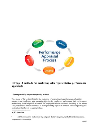 III.Top 12 methods for marketing sales representative performance
appraisal:
1.Management by Objectives (MBO) Method
This is one of the best methods for the judgment of an employee's performance, where the
managers and employees set a particular objective for employees and evaluate their performance
periodically. After the goal is achieved, the employees are also rewarded according to the results.
This performance appraisal method of management by objectives depends on accomplishing the
goal rather than how it is accomplished.
-----------------------------
MBO Features
 MBO emphasizes participatively set goals that are tangible, verifiable and measurable.
Job Performance Evaluation Form
Page 12
 