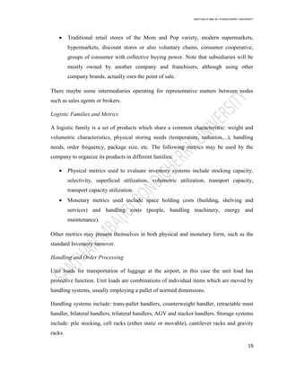 SANTHAN R MBA IB | PONDICHERRY UNIVERSITY
19
 Traditional retail stores of the Mom and Pop variety, modern supermarkets,
hypermarkets, discount stores or also voluntary chains, consumer cooperative,
groups of consumer with collective buying power. Note that subsidiaries will be
mostly owned by another company and franchisers, although using other
company brands, actually own the point of sale.
There maybe some intermediaries operating for representative matters between nodes
such as sales agents or brokers.
Logistic Families and Metrics
A logistic family is a set of products which share a common characteristic: weight and
volumetric characteristics, physical storing needs (temperature, radiation,...), handling
needs, order frequency, package size, etc. The following metrics may be used by the
company to organize its products in different families.
 Physical metrics used to evaluate inventory systems include stocking capacity,
selectivity, superficial utilization, volumetric utilization, transport capacity,
transport capacity utilization.
 Monetary metrics used include space holding costs (building, shelving and
services) and handling costs (people, handling machinery, energy and
maintenance).
Other metrics may present themselves in both physical and monetary form, such as the
standard Inventory turnover.
Handling and Order Processing
Unit loads for transportation of luggage at the airport, in this case the unit load has
protective function. Unit loads are combinations of individual items which are moved by
handling systems, usually employing a pallet of normed dimensions.
Handling systems include: trans-pallet handlers, counterweight handler, retractable mast
handler, bilateral handlers, trilateral handlers, AGV and stacker handlers. Storage systems
include: pile stocking, cell racks (either static or movable), cantilever racks and gravity
racks.
 