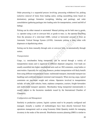 SANTHAN R MBA IB | PONDICHERRY UNIVERSITY
20
Order processing is a sequential process involving: processing withdrawal list, picking
(selective removal of items from loading units), sorting (assembling items based on
destination), package formation (weighting, labeling and packing), and order
consolidation (gathering packages into loading units for transportation, control and bill of
lading).
Picking can be either manual or automated. Manual picking can be both man to goods,
i.e. operator using a cart or conveyor belt, or goods to man, i.e. the operator benefiting
from the presence of a mini-load ASRS, vertical or horizontal carousel or from an
Automatic Vertical Storage System (AVSS). Automatic picking is done either with
dispensers or depalletizing robots.
Sorting can be done manually through carts or conveyor belts, or automatically through
sorters.
Transportation
Cargo, i.e. merchandise being transported, can be moved through a variety of
transportation means and is organized in different shipment categories. Unit loads are
usually assembled into higher standardized units such as: ISO containers, swap bodies or
semi-trailers. Especially for very long distances, product transportation will likely benefit
from using different transportation means: multimodal transport, intermodal transport (no
handling) and combined transport (minimal road transport). When moving cargo, typical
constraints are maximum weight and volume. Operators involved in transportation
include: all train, road vehicles, boats, airplanes companies, couriers, freight forwarders
and multi-modal transport operators. Merchandise being transported internationally is
usually subject to the Incoterms standards issued by the International Chamber of
Commerce.
Configuration and Management
Similarly to production systems, logistic systems need to be properly configured and
managed. Actually a number of methodologies have been directly borrowed from
operations management such as using Economic Order Quantity models for managing
inventory in the nodes of the network. Distribution resource planning (DRP) is similar to
 