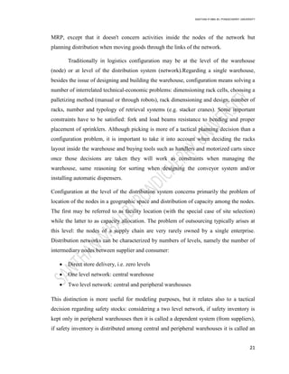 SANTHAN R MBA IB | PONDICHERRY UNIVERSITY
21
MRP, except that it doesn't concern activities inside the nodes of the network but
planning distribution when moving goods through the links of the network.
Traditionally in logistics configuration may be at the level of the warehouse
(node) or at level of the distribution system (network).Regarding a single warehouse,
besides the issue of designing and building the warehouse, configuration means solving a
number of interrelated technical-economic problems: dimensioning rack cells, choosing a
palletizing method (manual or through robots), rack dimensioning and design, number of
racks, number and typology of retrieval systems (e.g. stacker cranes). Some important
constraints have to be satisfied: fork and load beams resistance to bending and proper
placement of sprinklers. Although picking is more of a tactical planning decision than a
configuration problem, it is important to take it into account when deciding the racks
layout inside the warehouse and buying tools such as handlers and motorized carts since
once those decisions are taken they will work as constraints when managing the
warehouse, same reasoning for sorting when designing the conveyor system and/or
installing automatic dispensers.
Configuration at the level of the distribution system concerns primarily the problem of
location of the nodes in a geographic space and distribution of capacity among the nodes.
The first may be referred to as facility location (with the special case of site selection)
while the latter to as capacity allocation. The problem of outsourcing typically arises at
this level: the nodes of a supply chain are very rarely owned by a single enterprise.
Distribution networks can be characterized by numbers of levels, namely the number of
intermediary nodes between supplier and consumer:
 Direct store delivery, i.e. zero levels
 One level network: central warehouse
 Two level network: central and peripheral warehouses
This distinction is more useful for modeling purposes, but it relates also to a tactical
decision regarding safety stocks: considering a two level network, if safety inventory is
kept only in peripheral warehouses then it is called a dependent system (from suppliers),
if safety inventory is distributed among central and peripheral warehouses it is called an
 