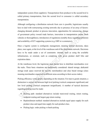 SANTHAN R MBA IB | PONDICHERRY UNIVERSITY
22
independent system (from suppliers). Transportation from producer to the second level is
called primary transportation, from the second level to consumer is called secondary
transportation.
Although configuring a distribution network from zero is possible, logisticians usually
have to deal with restructuring existing networks due to presence of an array of factors:
changing demand, product or process innovation, opportunities for outsourcing, change
of government policy toward trade barriers, innovation in transportation means (both
vehicles or thoroughfares), introduction of regulations (notably those regarding pollution)
and availability of ICT supporting systems (e.g. ERP or e-commerce).
Once a logistic system is configured, management, meaning tactical decisions, takes
place, once again, at the level of the warehouse and of the distribution network. Decisions
have to be made under a set of constraints: internal, such as using the available
infrastructure, or external, such as complying with given product shelf lifes and
expiration dates.
At the warehouse level, the logistician must decide how to distribute merchandise over
the racks. Three basic situations are traditionally considered: shared storage, dedicated
storage (rack space reserved for specific merchandise) and class based storage (class
meaning merchandise organized in different areas according to their access index).
Picking efficiency varies greatly depending on the situation. For man to goods situation, a
distinction is carried out between high level picking (vertical component significant) and
low level picking (vertical component insignificant). A number of tactical decisions
regarding picking must be made:
 Routing path: standard alternatives include transversal routing, return routing,
midpoint routing and largest gap return routing
 Replenishment method: standard alternatives include equal space supply for each
product class and equal time supply for each product class.
 Picking logic: order picking vs batch picking
 