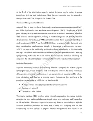 SANTHAN R MBA IB | PONDICHERRY UNIVERSITY
23
At the level of the distribution network, tactical decisions involve mainly inventory
control and delivery path optimization. Note that the logistician may be required to
manage the reverse flow along with the forward flow.
Warehouse Management and Control
Although there is some overlap in functionality, warehouse management systems (WMS)
can differ significantly from warehouse control systems (WCS). Simply put, a WMS
plans a weekly activity forecast based on such factors as statistics and trends, whereas a
WCS acts like a floor supervisor, working in real time to get the job done by the most
effective means. For instance, a WMS can tell the system that it is going to need five of
stock-keeping unit (SKU) A and five of SKU B hours in advance, but by the time it acts,
other considerations may have come into play or there could be a logjam on a conveyor.
A WCS can prevent that problem by working in real time and adapting to the situation by
making a last-minute decision based on current activity and operational status. Working
synergistically, WMS and WCS can resolve these issues and maximize efficiency for
companies that rely on the effective operation of their warehouse or distribution center.
Logistics Outsourcing
Logistics outsourcing involves a relationship between a company and an LSP (logistic
service provider), which, compared with basic logistics services, has more customized
offerings, encompasses a broad number of service activities, is characterized by a long-
term orientation, and thus has a strategic nature. Outsourcing does not have to be
complete externalization to a LSP, but can also be partial:
 A single contract for supplying a specific service on occasion
 Creation of a spin-off
 Creation of a joint venture
Third-party logistics (3PL) involves using external organizations to execute logistics
activities that have traditionally been performed within an organization itself. According
to this definition, third-party logistics includes any form of outsourcing of logistics
activities previously performed in house. For example, if a company with its own
warehousing facilities decides to employ external transportation, this would be an
 