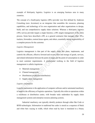 SANTHAN R MBA IB | PONDICHERRY UNIVERSITY
24
example of third-party logistics. Logistics is an emerging business area in many
countries.
The concept of a fourth-party logistics (4PL) provider was first defined by Andersen
Consulting (now Accenture) as an integrator that assembles the resources, planning
capabilities, and technology of its own organization and other organizations to design,
build, and run comprehensive supply chain solutions. Whereas a third-party logistics
(3PL) service provider targets a single function, a 4PL targets management of the entire
process. Some have described a 4PL as a general contractor that manages other 3PLs,
truckers, forwarders, custom house agents, and others, essentially taking responsibility of
a complete process for the customer.
Logistics Management
Logistics management is that part of the supply chain that plans, implements, and
controls the efficient, effective forward and reverse flow and storage of goods, services,
and related information between the point of origin and the point of consumption in order
to meet customer requirements. A professional working in the field of logistics
management is called a logistician.
 Materials management
 Channel management
 Distribution (or physical distribution)
 Supply-chain management
Logistics Automation
Logistics automation is the application of computer software and/or automated machinery
to improve the efficiency of logistics operations. Typically this refers to operations within
a warehouse or distribution center, with broader tasks undertaken by supply chain
management systems and enterprise resource planning systems.
Industrial machinery can typically identify products through either Bar Code or
RFID technologies. Information in traditional bar codes is stored as a sequence of black
and white bars varying in width, which when read by laser is translated in a binary
 