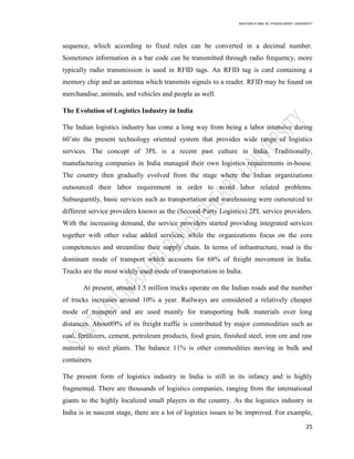 SANTHAN R MBA IB | PONDICHERRY UNIVERSITY
25
sequence, which according to fixed rules can be converted in a decimal number.
Sometimes information in a bar code can be transmitted through radio frequency, more
typically radio transmission is used in RFID tags. An RFID tag is card containing a
memory chip and an antenna which transmits signals to a reader. RFID may be found on
merchandise, animals, and vehicles and people as well.
The Evolution of Logistics Industry in India
The Indian logistics industry has come a long way from being a labor intensive during
60‘sto the present technology oriented system that provides wide range of logistics
services. The concept of 3PL is a recent past culture in India. Traditionally,
manufacturing companies in India managed their own logistics requirements in-house.
The country then gradually evolved from the stage where the Indian organizations
outsourced their labor requirement in order to avoid labor related problems.
Subsequently, basic services such as transportation and warehousing were outsourced to
different service providers known as the (Second-Party Logistics) 2PL service providers.
With the increasing demand, the service providers started providing integrated services
together with other value added services, while the organizations focus on the core
competencies and streamline their supply chain. In terms of infrastructure, road is the
dominant mode of transport which accounts for 68% of freight movement in India.
Trucks are the most widely used mode of transportation in India.
At present, around 1.5 million trucks operate on the Indian roads and the number
of trucks increases around 10% a year. Railways are considered a relatively cheaper
mode of transport and are used mainly for transporting bulk materials over long
distances. About89% of its freight traffic is contributed by major commodities such as
coal, fertilizers, cement, petroleum products, food grain, finished steel, iron ore and raw
material to steel plants. The balance 11% is other commodities moving in bulk and
containers.
The present form of logistics industry in India is still in its infancy and is highly
fragmented. There are thousands of logistics companies, ranging from the international
giants to the highly localized small players in the country. As the logistics industry in
India is in nascent stage, there are a lot of logistics issues to be improved. For example,
 