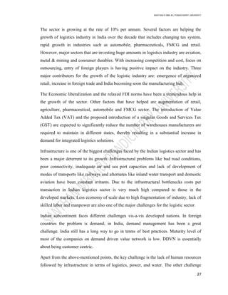 SANTHAN R MBA IB | PONDICHERRY UNIVERSITY
27
The sector is growing at the rate of 10% per annum. Several factors are helping the
growth of logistics industry in India over the decade that includes changing tax system,
rapid growth in industries such as automobile, pharmaceuticals, FMCG and retail.
However, major sectors that are investing huge amounts in logistics industry are aviation,
metal & mining and consumer durables. With increasing competition and cost, focus on
outsourcing, entry of foreign players is having positive impact on the industry. Three
major contributors for the growth of the logistic industry are: emergence of organized
retail, increase in foreign trade and India becoming soon the manufacturing hub.
The Economic liberalization and the relaxed FDI norms have been a tremendous help in
the growth of the sector. Other factors that have helped are augmentation of retail,
agriculture, pharmaceutical, automobile and FMCG sector. The introduction of Value
Added Tax (VAT) and the proposed introduction of a singular Goods and Services Tax
(GST) are expected to significantly reduce the number of warehouses manufacturers are
required to maintain in different states, thereby resulting in a substantial increase in
demand for integrated logistics solutions.
Infrastructure is one of the biggest challenges faced by the Indian logistics sector and has
been a major deterrent to its growth. Infrastructural problems like bad road conditions,
poor connectivity, inadequate air and sea port capacities and lack of development of
modes of transports like railways and alternates like inland water transport and domestic
aviation have been constant irritants. Due to the infrastructural bottlenecks costs per
transaction in Indian logistics sector is very much high compared to those in the
developed markets. Less economy of scale due to high fragmentation of industry, lack of
skilled labor and manpower are also one of the major challenges for the logistic sector.
Indian subcontinent faces different challenges vis-a-vis developed nations. In foreign
countries the problem is demand; in India, demand management has been a great
challenge. India still has a long way to go in terms of best practices. Maturity level of
most of the companies on demand driven value network is low. DDVN is essentially
about being customer centric.
Apart from the above-mentioned points, the key challenge is the lack of human resources
followed by infrastructure in terms of logistics, power, and water. The other challenge
 