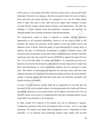 SANTHAN R MBA IB | PONDICHERRY UNIVERSITY
28
which exists in a vast country like India is that the customer base is diverse and widely
distributed. The point I am making is that the real growth which will occur in India is
from rural areas and remote locations. For companies to win over the Indian market
which is huge, they need to have right end-to-end supply chain strategies in place,
covering network strategy, proper human resources, and infrastructure. The other key
challenge is volatile demand, needs and preferences consumers, and customers are
changing rapidly, hence creating uncertainty in the demand patterns.
The transportation market in India is expected to continue offering significant
opportunities to all concerned stakeholders. However, for the sector to reach its full
potential, the timing and economics would depend on how the various drivers and
inhibitors evolve in future. While the quality of road infrastructure is certainly likely to
improve, the pace of infrastructure development is critical to minimize losses, both
economic and environmental. In particular, delays in meeting project timelines should be
minimized, given that only around 52 percent (10.39 km as against the target 20 km in
2011–12) of the daily target of average road length to be constructed has been met.
However, not only has the demand for road connectivity been rising, focus on improving
basic road infrastructure as well as technology adoption has also increased in recent
years. The number of expressways and highways has increased; many roads have been
widened; electronic toll collection is becoming increasingly common; the ‗green channel‘
concept is gaining ground, and inter-state check posts are becoming automated, with
Gujarat serving as an example.
In terms of overall business outlook, India has an opportunity; it's just that after the
downturn, in line with the global markets, the emerging markets like India and China are
also getting stabilized at a new normal which will be slightly at the lower level vis-à-vis
what the country used to grow at. Comparing India with other emerging markets, the per
capita GDP is low but there is a lot of potential.
In India, around 10-15 percent of the product cost can be attributed to logistics.
Compared to economies of the USA, the European Union or China – this is a very high
percentage. The logistics and supply chain management sector is fragmented in India.
Generally, it is an informal sector performing logistics tasks, largely with low-tech
 