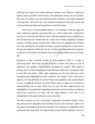 SANTHAN R MBA IB | PONDICHERRY UNIVERSITY
29
technology and support and without dedicated warehouse area. Moreover, majority of
logistics service providers consist of only a few personnels owning one or two trucks.
The sector, as a whole, is not very organized and the workload is very volatile, especially
in the big cities, where there are a vast number of unorganized small truck owners and
service providers providing stiff competition at razor thin margins.
India with its vast demography brings its own challenges. With the issues like
safety, inefficient regulations, governing risks, etc – in the supply chain, it may not be
easy to revive and evolve the behavior from within the unorganized sector, towards more
safe and structured one. Human risks are a major issue in India compared to European
countries. Providers mostly overload trucks which lead to an enormous rate of deaths
since they generally do not consider investing in security measures due to cost reasons.
Storage and warehouse related risks are also of concern; the fragmented private logistics
companies do not interface with logistic chains, thus opening another avenue of business
risk.
Regulation in India sometimes borders on over-regulation, which is a major or
constricting factor. But having said this ironically in certain ways, there is a lack of
regulations and regulation implementation throughout the country. With regard to
trucking, there is a high tendency to overload and many a times they over-speed in order
to meet their time limits. Also, safety regulations are very poor which gets worse
considering substandard road and traffic conditions. An example, TATA trucks have a
capacity of 12 tons, but loads of less than 18 tonnes are exceptions, since people either do
not care or simply do not know any better. Hence, there is a high rate of accidents at
loading facilities and on roads. Safety laws do exist, but their implementation and
enforcement is very problematic. Regarding infrastructure, the government has dedicates
some routes exclusively for trucks. But the major problem is that there is no
standardization of the quotes of logistics service providers.
The Indian railways are still a monopolistic organization considering logistics, with a
huge network and an integrated system including 16 zones and 75 divisions, which is not
yet ready to be opened up for private ownership. This institution is a department of the
government and a huge entity with approximately around 100,000 employees. However,
 