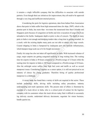 SANTHAN R MBA IB | PONDICHERRY UNIVERSITY
30
it remains a single inflexible company that has difficulties to associate with outside
partners. Even though there are initiatives for improvement, they all need to be approved
through a very long and inefficient internal process.
Considering the ports for logistics operations, data from Indian Ports Association
shows that ports in India suffer from high turnaround times for ships. JNPT, which is the
premier port in India, has more than two-times the turnaround time than Colombo and
Singapore ports because of congestion on berths and slow evacuation of cargo which are
unloaded at the berths. Inadequate depth at ports is also of concern. The depth at many
ports in India is not enough and dredging tenders take a long time in getting awarded. As
a result, with the existing depths many ports are not able to attract very large vessels.
Coastal shipping in India is hampered by inadequate port and landside infrastructure,
which hampers large-scale use of it for freight movement.
Finally Air cargo has also not taken off significantly in India. With increased volumes of
cargo, major airports are getting congested resulting in long waiting time. The waiting
time for exports in India is 50 hours compared to a World average of 12 hours while the
waiting time for imports in India is 182 hours compared to a World average of 24 hours.
Also the airfreight sector suffers from high fuel costs and tariffs as well as several
manpower issues. Considering Logistics as a career option, it is still not perceived as an
industry of choice for young graduates. Therefore hiring of quality professional
manpower is a challenge.
A recent study has found that a variety of skills are required in the sector. These
include technology skills, driving skills including safety procedures, industry
understanding and multi operations skills. The present state of affairs is illustrated by
example of a truck driver in India, who is a critical point of contact for the logistics
company with its customers where the truck drivers today find it difficult to accurately
log delivery records, understand delivery documents, negotiate for return business,
handle queries etc.
 