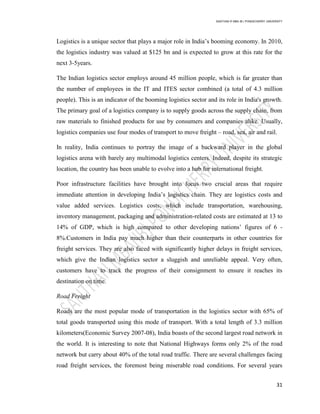 SANTHAN R MBA IB | PONDICHERRY UNIVERSITY
31
Logistics is a unique sector that plays a major role in India‘s booming economy. In 2010,
the logistics industry was valued at $125 bn and is expected to grow at this rate for the
next 3-5years.
The Indian logistics sector employs around 45 million people, which is far greater than
the number of employees in the IT and ITES sector combined (a total of 4.3 million
people). This is an indicator of the booming logistics sector and its role in India's growth.
The primary goal of a logistics company is to supply goods across the supply chain, from
raw materials to finished products for use by consumers and companies alike. Usually,
logistics companies use four modes of transport to move freight – road, sea, air and rail.
In reality, India continues to portray the image of a backward player in the global
logistics arena with barely any multimodal logistics centers. Indeed, despite its strategic
location, the country has been unable to evolve into a hub for international freight.
Poor infrastructure facilities have brought into focus two crucial areas that require
immediate attention in developing India‘s logistics chain. They are logistics costs and
value added services. Logistics costs, which include transportation, warehousing,
inventory management, packaging and administration-related costs are estimated at 13 to
14% of GDP, which is high compared to other developing nations‘ figures of 6 -
8%.Customers in India pay much higher than their counterparts in other countries for
freight services. They are also faced with significantly higher delays in freight services,
which give the Indian logistics sector a sluggish and unreliable appeal. Very often,
customers have to track the progress of their consignment to ensure it reaches its
destination on time.
Road Freight
Roads are the most popular mode of transportation in the logistics sector with 65% of
total goods transported using this mode of transport. With a total length of 3.3 million
kilometers(Economic Survey 2007-08), India boasts of the second largest road network in
the world. It is interesting to note that National Highways forms only 2% of the road
network but carry about 40% of the total road traffic. There are several challenges facing
road freight services, the foremost being miserable road conditions. For several years
 