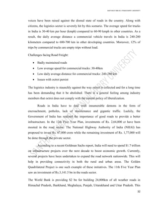 SANTHAN R MBA IB | PONDICHERRY UNIVERSITY
32
voices have been raised against the dismal state of roads in the country. Along with
citizens, the logistics sector is severely hit by this scenario. The average speed for trucks
in India is 30-40 km per hour (kmph) compared to 60-90 kmph in other countries. As a
result, the daily average distance a commercial vehicle travels in India is 240-280
kilometers compared to 680-700 km in other developing countries. Moreover, 12% of
trips by commercial trucks are empty trips without load.
Challenges facing Road Freight:
 Badly maintained roads
 Low average speed for commercial trucks: 30-40km
 Low daily average distance for commercial trucks: 240-280 km
 Issues with octroi persist
The logistics industry is staunchly against the way octroi is collected and for a long time
has been demanding that it be abolished. There is a general feeling among industry
members that octroi does not comply with the current policy of liberalization.
Roads in India have to deal with innumerable demons in the form of
encroachment, potholes, lack of maintenance and gigantic traffic. Luckily, the
Government of India has realized the importance of good roads to provide a better
infrastructure. In the 12th Five Year Plan, investments of Rs. 2,64,000 cr have been
mooted in the road sector. The National Highway Authority of India (NHAI) has
proposed to invest Rs. 87,000 crore while the remaining investment of Rs. 1,77,000 will
be done through the private sector.
According to a recent Goldman Sachs report, India will need to spend $1.7 trillion
on infrastructure projects over the next decade to boost economic growth. Currently,
several projects have been undertaken to expand the road network nationwide. This will
help in providing connectivity in both the rural and urban areas. The Golden
Quadrilateral Project is one such example of these initiatives. The 11th Five Year Plan
saw an investment of Rs.3,141.5 bn in the roads sector.
The World Bank is providing $2 bn for building 24,000km of all weather roads in
Himachal Pradesh, Jharkhand, Meghalaya, Punjab, Uttarakhand and Uttar Pradesh. This
 