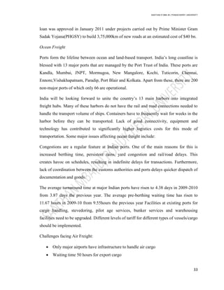 SANTHAN R MBA IB | PONDICHERRY UNIVERSITY
33
loan was approved in January 2011 under projects carried out by Prime Minister Gram
Sadak Yojana(PHGSY) to build 3,75,000km of new roads at an estimated cost of $40 bn.
Ocean Freight
Ports form the lifeline between ocean and land-based transport. India‘s long coastline is
blessed with 13 major ports that are managed by the Port Trust of India. These ports are
Kandla, Mumbai, JNPT, Mormugoa, New Mangalore, Kochi, Tuticorin, Chennai,
Ennore,Vishakhapatnam, Paradip, Port Blair and Kolkata. Apart from these, there are 200
non-major ports of which only 66 are operational.
India will be looking forward to unite the country‘s 13 main harbors into integrated
freight hubs. Many of these harbors do not have the rail and road connections needed to
handle the transport volume of ships. Containers have to frequently wait for weeks in the
harbor before they can be transported. Lack of good connectivity, equipment and
technology has contributed to significantly higher logistics costs for this mode of
transportation. Some major issues affecting ocean freight include:
Congestions are a regular feature at Indian ports. One of the main reasons for this is
increased berthing time, persistent rains, yard congestion and rail/road delays. This
creates havoc on schedules, resulting in indefinite delays for transactions. Furthermore,
lack of coordination between the customs authorities and ports delays quicker dispatch of
documentation and goods.
The average turnaround time at major Indian ports have risen to 4.38 days in 2009-2010
from 3.87 days the previous year. The average pre-berthing waiting time has risen to
11.67 hours in 2009-10 from 9.55hours the previous year Facilities at existing ports for
cargo handling, stevedoring, pilot age services, bunker services and warehousing
facilities need to be upgraded. Different levels of tariff for different types of vessels/cargo
should be implemented.
Challenges facing Air Freight:
 Only major airports have infrastructure to handle air cargo
 Waiting time 50 hours for export cargo
 