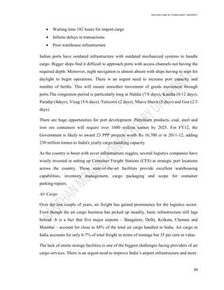 SANTHAN R MBA IB | PONDICHERRY UNIVERSITY
34
 Waiting time 182 hours for import cargo
 Infinite delays in transactions
 Poor warehouse infrastructure
Indian ports have outdated infrastructure with outdated mechanized systems to handle
cargo. Bigger ships find it difficult to approach ports with access channels not having the
required depth. Moreover, night navigation is almost absent with ships having to wait for
daylight to begin operations. There is an urgent need to increase port capacity and
number of berths. This will ensure smoother movement of goods movement through
ports.The congestion period is particularly long at Haldia (7/8 days), Kandla (8/12 days),
Paradip (4days), Vizag (5/6 days), Tuticorin (2 days), Nhava Sheva (5 days) and Goa (2/3
days).
There are huge opportunities for port development. Petroleum products, coal, steel and
iron ore containers will require over 1600 million tonnes by 2025. For FY12, the
Government is likely to award 23 PPP projects worth Rs 16,700 cr in 2011-12, adding
230 million tonnes to India's yearly cargo handling capacity.
As the country is beset with sever infrastructure niggles, several logistics companies have
wisely invested in setting up Container Freight Stations (CFS) at strategic port locations
across the country. These state-of-the-art facilities provide excellent warehousing
capabilities, inventory management, cargo packaging and scope for container
parking/repairs.
Air Cargo
Over the last couple of years, air freight has gained prominence for the logistics sector.
Even though the air cargo business has picked up steadily, basic infrastructure still lags
behind. It is a fact that five major airports – Bangalore, Delhi, Kolkata, Chennai and
Mumbai – account for close to 88% of the total air cargo handled in India. Air cargo in
India accounts for only 6-7% of total freight in terms of tonnage but 35 per cent in value.
The lack of onsite storage facilities is one of the biggest challenges facing providers of air
cargo services. There is an urgent need to improve India‘s airport infrastructure and more
 