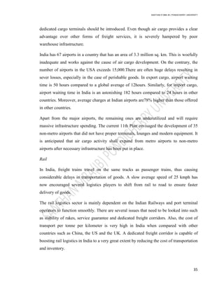 SANTHAN R MBA IB | PONDICHERRY UNIVERSITY
35
dedicated cargo terminals should be introduced. Even though air cargo provides a clear
advantage over other forms of freight services, it is severely hampered by poor
warehouse infrastructure.
India has 67 airports in a country that has an area of 3.3 million sq. km. This is woefully
inadequate and works against the cause of air cargo development. On the contrary, the
number of airports in the USA exceeds 15,000.There are often huge delays resulting in
sever losses, especially in the case of perishable goods. In export cargo, airport waiting
time is 50 hours compared to a global average of 12hours. Similarly, for import cargo,
airport waiting time in India is an astonishing 182 hours compared to 24 hours in other
countries. Moreover, average charges at Indian airports are78% higher than those offered
in other countries.
Apart from the major airports, the remaining ones are underutilized and will require
massive infrastructure spending. The current 11th Plan envisaged the development of 35
non-metro airports that did not have proper terminals, lounges and modern equipment. It
is anticipated that air cargo activity shall expand from metro airports to non-metro
airports after necessary infrastructure has been put in place.
Rail
In India, freight trains travel on the same tracks as passenger trains, thus causing
considerable delays in transportation of goods. A slow average speed of 25 kmph has
now encouraged several logistics players to shift from rail to road to ensure faster
delivery of goods.
The rail logistics sector is mainly dependent on the Indian Railways and port terminal
operators to function smoothly. There are several issues that need to be looked into such
as stability of rakes, service guarantee and dedicated freight corridors. Also, the cost of
transport per tonne per kilometer is very high in India when compared with other
countries such as China, the US and the UK. A dedicated freight corridor is capable of
boosting rail logistics in India to a very great extent by reducing the cost of transportation
and inventory.
 