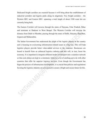 SANTHAN R MBA IB | PONDICHERRY UNIVERSITY
36
Dedicated freight corridors are essential because it will bring about the establishment of
industrial corridors and logistic parks along its alignment. Two freight corridors – the
Western DFC and Eastern DFC- spanning a total length of about 3300 route km are
currently being built.
The Eastern Corridor will traverse through the states of Haryana, Uttar Pradesh, Bihar
and terminate at Dankuni in West Bengal. The Western Corridor will traverse the
distance from Dadri to Mumbai, passing through the states of Delhi, Haryana, Rajasthan,
Gujarat and Maharashtra.
The Indian Government has understood the plight of the logistic players in the country
and is focusing on overcoming infrastructure-related issues in a big way. This will help
logistics players provide better value-added services to the customer. Businesses are
bound to benefit from an enhanced logistics industry and this will, in turn, boost the
economy. It is important to integrate different modes of transport into a seamless network
so that costs delays are kept to a minimum. India has a lot of catching up to do with other
countries that offer far superior logistics services. Even though the Government has
begun the process of infrastructure development, it is crucial that policies and regulations
favoring the logistics industry are also passed to ensure a bright and secure future for this.
 