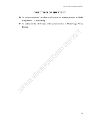 SANTHAN R MBA IB | PONDICHERRY UNIVERSITY
37
OBJECTIVES OF THE STUDY
 To study the customer‘s level of satisfaction on the services provided by Marks
Cargo Private Ltd, Pondicherry.
 To understand the effectiveness of the current services in Marks Cargo Private
Limited.
 