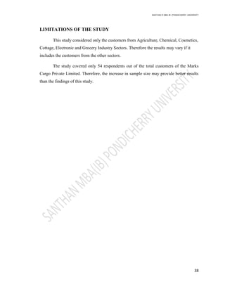SANTHAN R MBA IB | PONDICHERRY UNIVERSITY
38
LIMITATIONS OF THE STUDY
This study considered only the customers from Agriculture, Chemical, Cosmetics,
Cottage, Electronic and Grocery Industry Sectors. Therefore the results may vary if it
includes the customers from the other sectors.
The study covered only 54 respondents out of the total customers of the Marks
Cargo Private Limited. Therefore, the increase in sample size may provide better results
than the findings of this study.
 