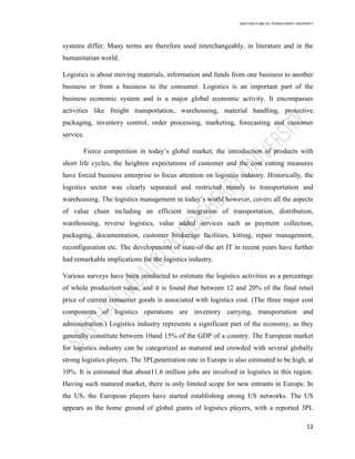 SANTHAN R MBA IB | PONDICHERRY UNIVERSITY
12
systems differ. Many terms are therefore used interchangeably, in literature and in the
humanitarian world.
Logistics is about moving materials, information and funds from one business to another
business or from a business to the consumer. Logistics is an important part of the
business economic system and is a major global economic activity. It encompasses
activities like freight transportation, warehousing, material handling, protective
packaging, inventory control, order processing, marketing, forecasting and customer
service.
Fierce competition in today‘s global market, the introduction of products with
short life cycles, the heighten expectations of customer and the cost cutting measures
have forced business enterprise to focus attention on logistics industry. Historically, the
logistics sector was clearly separated and restricted mainly to transportation and
warehousing. The logistics management in today‘s world however, covers all the aspects
of value chain including an efficient integration of transportation, distribution,
warehousing, reverse logistics, value added services such as payment collection,
packaging, documentation, customer brokerage facilities, kitting, repair management,
reconfiguration etc. The developments of state-of-the art IT in recent years have further
had remarkable implications for the logistics industry.
Various surveys have been conducted to estimate the logistics activities as a percentage
of whole production value, and it is found that between 12 and 20% of the final retail
price of current consumer goods is associated with logistics cost. (The three major cost
components of logistics operations are inventory carrying, transportation and
administration.) Logistics industry represents a significant part of the economy, as they
generally constitute between 10and 15% of the GDP of a country. The European market
for logistics industry can be categorized as matured and crowded with several globally
strong logistics players. The 3PLpenetration rate in Europe is also estimated to be high, at
10%. It is estimated that about11.6 million jobs are involved in logistics in this region.
Having such matured market, there is only limited scope for new entrants in Europe. In
the US, the European players have started establishing strong US networks. The US
appears as the home ground of global giants of logistics players, with a reported 3PL
 