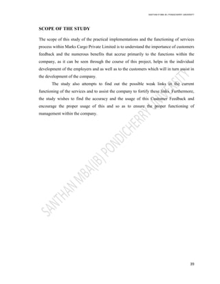 SANTHAN R MBA IB | PONDICHERRY UNIVERSITY
39
SCOPE OF THE STUDY
The scope of this study of the practical implementations and the functioning of services
process within Marks Cargo Private Limited is to understand the importance of customers
feedback and the numerous benefits that accrue primarily to the functions within the
company, as it can be seen through the course of this project, helps in the individual
development of the employers and as well as to the customers which will in turn assist in
the development of the company.
The study also attempts to find out the possible weak links in the current
functioning of the services and to assist the company to fortify these links. Furthermore,
the study wishes to find the accuracy and the usage of this Customer Feedback and
encourage the proper usage of this and so as to ensure the proper functioning of
management within the company.
 