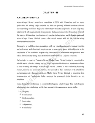 SANTHAN R MBA IB | PONDICHERRY UNIVERSITY
40
CHAPTER - II
A. COMPANY PROFILE
Marks Cargo Private Limited was established in 2006 with 5 branches, and has since
grown into the leading cargo handlers. To meet the growing demands of their valuable
and supporting customers they have established 9 branches at present. At each step they
take towards advancement and always realize that customers are the foundation stone of
the success. With unique combination of expertise, infrastructure and dedicated personnel
Marks Cargo Private Limited ensure value added service with all the beneﬁts being
transferred to our clients.
The goal is to build long term association with our valued customers for mutual benefits
and understand well about their requirements, to serve them better. Main objective is the
satisfaction of the customers by providing timely service, information and guidance. The
office at Pondicherry doing India distribution and worldwide Logistics solutions.
As Logistics is a part of Product offering, Marks Cargo Private Limited is committed to
provide a real value for money, by way of giving critical information, so as to contribute
to their winning advantage. Marks Cargo Private Limited, is well-versed in providing
prompt, reliable and consistent service, also assured to their customers with affordable
and comprehensive business solutions. Marks Cargo Private Limited is mounting firm
headquartered at Pondicherry, India, amongst the renowned global logistics service
providers.
Marks Cargo Private Limited is committed to become a full-fledged third party logistic
solution provider, attributing world-class service to their customers, across globe.
 Integrity
 Commitment
 Professionalism
 Innovation
 Adaptability
 Consistency
 