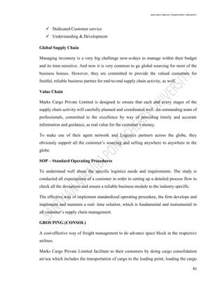 SANTHAN R MBA IB | PONDICHERRY UNIVERSITY
41
 Dedicated Customer service
 Understanding & Development
Global Supply Chain
Managing inventory is a very big challenge now‐a‐days to manage within their budget
and its time-sensitive. And now it is very common to go global sourcing for most of the
business houses. However, they are committed to provide the valued customers for
fruitful, reliable business partner for end‐to‐end supply chain activity, as well.
Value Chain
Marks Cargo Private Limited is designed to ensure that each and every stages of the
supply chain activity will carefully planned and coordinated well. An outstanding team of
professionals, committed to the excellence by way of providing timely and accurate
information and guidance, as real value for the customer‘s money.
To make use of their agent network and Logistics partners across the globe, they
obviously support all the customer‘s sourcing and selling anywhere to anywhere in the
globe.
SOP – Standard Operating Procedures
To understand well about the specific logistics needs and requirements. The study is
conducted all expectations of a customer in order to setting up a detailed process flow to
check all the deviations and ensure a reliable business module to the industry specific.
The effective way of implement standardized operating procedure, the firm develops and
implement and maintain a real‐ time solution, which is fundamental and instrumental to
all customer‘s supply chain management.
GROUPING (CONSOL)
A cost‐effective way of freight management to do advance space block in the respective
airlines.
Marks Cargo Private Limited facilitate to their customers by doing cargo consolidation
air/sea which includes the transportation of cargo to the loading point, loading the cargo
 
