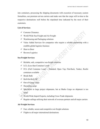 SANTHAN R MBA IB | PONDICHERRY UNIVERSITY
42
into containers, processing the shipping documents with execution of necessary custom
formalities, use premium air/sea carriers and make sure that the cargo will in‐time to the
respective destinations well before the stipulated time indicated by the most of their
customers.
List of Services
 Customs Clearance
 World-Wide Sea-Freight and Air-Freight
 Warehousing and Packaging solutions
 Value Added Services for companies who require a reliable partnership with a
credible global logistics business
 Door to Door
 Reverse Logistics
Sea Freight Services
 Reliable, safe, competitive sea-freight solutions
 LCL (Less than Container Load)
 FCL (Full Container Load) – Standard, Open Top, Flat-Rack, Tanker, Reefer
containers available
 Break-Bulk
 Roll-On-Roll-Off
 Out-of-Gauge cargo
 Hazardous cargo
 Specialists in large project shipments, but at Marks Cargo no shipment is too
small
 World-Wide Import/Exports, including Cross-Trade shipments
 Regular sailings utilizing their network of overseas partners and all major carriers
Air Freight Services
 Fast, reliable, secure and competitive air-freight solutions
 Flights to all major international destinations
 