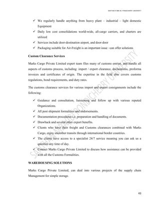 SANTHAN R MBA IB | PONDICHERRY UNIVERSITY
43
 We regularly handle anything from heavy plant – industrial – light domestic
Equipment
 Daily low cost consolidations world-wide, all-cargo carriers, and charters are
utilized
 Services include door-destination airport, and door-door
 Packaging suitable for Air-Freight is an important issue –can offer solutions
Custom Clearance Services
Marks Cargo Private Limited expert team files many of customs entries, and handle all
aspects of customs process, including: import / export clearance, declarations, proforma
invoices and certificates of origin. The expertise in the field also covers customs
regulations, bond requirements, and duty rates.
The customs clearance services for various import and export consignments include the
following:
 Guidance and consultation, liaisioning and follow up with various reputed
Organizations.
 All post shipment formalities and endorsements.
 Documentation procedures i.e. preparation and handling of documents.
 Drawback and several other export benefits.
 Clients who have their freight and Customs clearances combined with Marks
Cargo, enjoy smoother transits through international border countries.
 The clients have access to a specialist 24/7 service meaning you can ask us a
question any time of day.
 Contact Marks Cargo Private Limited to discuss how assistance can be provided
with all the Customs Formalities.
WAREHOUSING SOLUTIONS
Marks Cargo Private Limited, can deal into various projects of the supply chain
Management for simple storage.
 