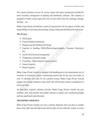 SANTHAN R MBA IB | PONDICHERRY UNIVERSITY
44
The customs clearance services for various import and export consignments include the
entire inventory management of packing and distribution solutions. The company is
equipped to handle various types and sizes of your stocks from fire, pilferage, damage,
shortage… etc....
Marks Cargo Private Limited has a team of experienced in all the aspects of duties and
responsibilities of receiving, documenting, storage, billing and distribution by end to end.
3PL Services
 Pick & pack
 Custom bonded warehousing
 Dangerous goods handling and storage
 Expertise in handling FMCG/Pharma/Engg/Autoparts. Consumer Electronics,
Etc.,
 Just-In-Time Inventory management
 Temperature controlled storage.
 Consulting – Optimising the Logistics process
 Factory Logistics
 Project Logistics
Marks Cargo Private Limited is equipped with handling pin to the extraordinary size of
inventory to customize a unique warehousing solution that fit into your real needs, as
well. To facilitate real value for the customer money, Marks Cargo Private Limited
engages the existing warehouse setup itself; and will provide exclusive arrangement to
store your cargo.
As third party Logistics solutions provider, Marks Cargo Private Limited can give
customer, their, best possible and reliable solutions to reduce your warehousing budget
and time significantly and efficiently.
TRANSPORT LOGISTICS
Marks Cargo Private Limited, can move customer shipments from one place to another
place at the right time and right mode and the right cost by within the country or across
 
