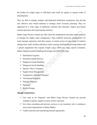 SANTHAN R MBA IB | PONDICHERRY UNIVERSITY
45
the borders by simple cargo or individual truck loads by regular or express mode of
transshipment.
They are able to manage complex and dedicated distribution mechanism, also provide
cost effective time bound solutions to manage client inventory planning. They are
supported by a wide range of additional solutions like Insurance, Import and Export
customs processes and export pacing solutions.
Marks Cargo Private Limited can offer client the standardized and tailor-made solutions
to manage the supply chain management. They establish necessary arrangements for
truck transport operations with fleet owners, in which consist of many kinds of vehicles
ranging from small, medium and heavy trucks carrying small packets to mega tankers and
a special equipments like Liquids, Fragile cargo, ODD size cargo, special containers,
tankers dangerous goods handling and storage and break bulk cargo.
 Distribution Logistics
 Document related Services
 Dangerous Goods Handling
 Dangerous Goods Handling
 Special / Heavy Transport
 Supply Chain Management
 Temperature controlled Transport
 Time Bound Transport.
 Package Solutions.
 Insurance
 Interim Storage.
TRADE LOGISTICS
 Can work as an ―Importer‖ and Marks Cargo Private Limited can provide
complete Logistics support to many of their customers
 Give them consulting and advisory services to our customers who is wishing to
source their requirements in Indian Market.
 Vendor selection and maintaining business agreements
 