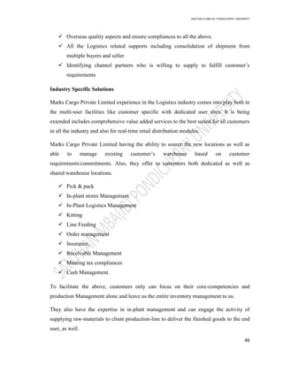 SANTHAN R MBA IB | PONDICHERRY UNIVERSITY
46
 Overseas quality aspects and ensure compliances to all the above.
 All the Logistics related supports including consolidation of shipment from
multiple buyers and seller
 Identifying channel partners who is willing to supply to fulfill customer‘s
requirements
Industry Specific Solutions
Marks Cargo Private Limited experience in the Logistics industry comes into play both in
the multi-user facilities like customer specific with dedicated user sites. It is being
extended includes comprehensive value added services to the best suited for all customers
in all the industry and also for real-time retail distribution modules.
Marks Cargo Private Limited having the ability to source the new locations as well as
able to manage existing customer‘s warehouse based on customer
requirements/commitments. Also, they offer to customers both dedicated as well as
shared warehouse locations.
 Pick & pack
 In-plant stores Management.
 In-Plant Logistics Management
 Kitting
 Line Feeding
 Order management
 Insurance.
 Receivable Management
 Meeting tax compliances
 Cash Management.
To facilitate the above, customers only can focus on their core-competencies and
production Management alone and leave us the entire inventory management to us.
They also have the expertise in in-plant management and can engage the activity of
supplying raw-materials to client production-line to deliver the finished goods to the end
user, as well.
 