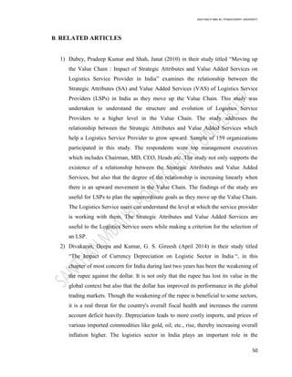 SANTHAN R MBA IB | PONDICHERRY UNIVERSITY
50
B. RELATED ARTICLES
1) Dubey, Pradeep Kumar and Shah, Janat (2010) in their study titled ―Moving up
the Value Chain : Impact of Strategic Attributes and Value Added Services on
Logistics Service Provider in India‖ examines the relationship between the
Strategic Attributes (SA) and Value Added Services (VAS) of Logistics Service
Providers (LSPs) in India as they move up the Value Chain. This study was
undertaken to understand the structure and evolution of Logistics Service
Providers to a higher level in the Value Chain. The study addresses the
relationship between the Strategic Attributes and Value Added Services which
help a Logistics Service Provider to grow upward. Sample of 159 organizations
participated in this study. The respondents were top management executives
which includes Chairman, MD, CEO, Heads etc. The study not only supports the
existence of a relationship between the Strategic Attributes and Value Added
Services, but also that the degree of the relationship is increasing linearly when
there is an upward movement in the Value Chain. The findings of the study are
useful for LSPs to plan the superordinate goals as they move up the Value Chain.
The Logistics Service users can understand the level at which the service provider
is working with them. The Strategic Attributes and Value Added Services are
useful to the Logistics Service users while making a criterion for the selection of
an LSP.
2) Divakaran, Deepa and Kumar, G. S. Gireesh (April 2014) in their study titled
―The Impact of Currency Depreciation on Logistic Sector in India ―, in this
chapter of most concern for India during last two years has been the weakening of
the rupee against the dollar. It is not only that the rupee has lost its value in the
global context but also that the dollar has improved its performance in the global
trading markets. Though the weakening of the rupee is beneficial to some sectors,
it is a real threat for the country's overall fiscal health and increases the current
account deficit heavily. Depreciation leads to more costly imports, and prices of
various imported commodities like gold, oil, etc., rise, thereby increasing overall
inflation higher. The logistics sector in India plays an important role in the
 