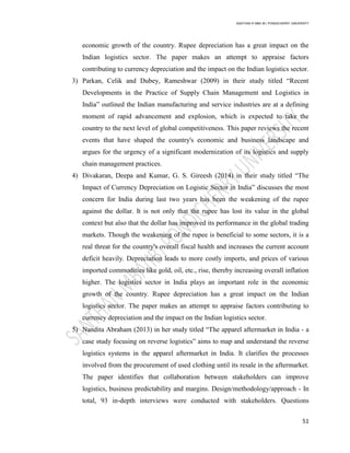 SANTHAN R MBA IB | PONDICHERRY UNIVERSITY
51
economic growth of the country. Rupee depreciation has a great impact on the
Indian logistics sector. The paper makes an attempt to appraise factors
contributing to currency depreciation and the impact on the Indian logistics sector.
3) Parkan, Celik and Dubey, Rameshwar (2009) in their study titled ―Recent
Developments in the Practice of Supply Chain Management and Logistics in
India‖ outlined the Indian manufacturing and service industries are at a defining
moment of rapid advancement and explosion, which is expected to take the
country to the next level of global competitiveness. This paper reviews the recent
events that have shaped the country's economic and business landscape and
argues for the urgency of a significant modernization of its logistics and supply
chain management practices.
4) Divakaran, Deepa and Kumar, G. S. Gireesh (2014) in their study titled ―The
Impact of Currency Depreciation on Logistic Sector in India‖ discusses the most
concern for India during last two years has been the weakening of the rupee
against the dollar. It is not only that the rupee has lost its value in the global
context but also that the dollar has improved its performance in the global trading
markets. Though the weakening of the rupee is beneficial to some sectors, it is a
real threat for the country's overall fiscal health and increases the current account
deficit heavily. Depreciation leads to more costly imports, and prices of various
imported commodities like gold, oil, etc., rise, thereby increasing overall inflation
higher. The logistics sector in India plays an important role in the economic
growth of the country. Rupee depreciation has a great impact on the Indian
logistics sector. The paper makes an attempt to appraise factors contributing to
currency depreciation and the impact on the Indian logistics sector.
5) Nandita Abraham (2013) in her study titled ―The apparel aftermarket in India - a
case study focusing on reverse logistics‖ aims to map and understand the reverse
logistics systems in the apparel aftermarket in India. It clarifies the processes
involved from the procurement of used clothing until its resale in the aftermarket.
The paper identifies that collaboration between stakeholders can improve
logistics, business predictability and margins. Design/methodology/approach - In
total, 93 in-depth interviews were conducted with stakeholders. Questions
 