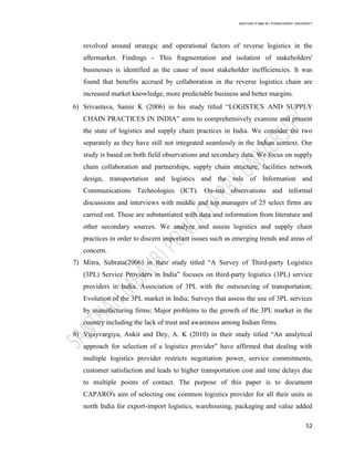 SANTHAN R MBA IB | PONDICHERRY UNIVERSITY
52
revolved around strategic and operational factors of reverse logistics in the
aftermarket. Findings - This fragmentation and isolation of stakeholders'
businesses is identified as the cause of most stakeholder inefficiencies. It was
found that benefits accrued by collaboration in the reverse logistics chain are
increased market knowledge, more predictable business and better margins.
6) Srivastava, Samir K (2006) in his study titled ―LOGISTICS AND SUPPLY
CHAIN PRACTICES IN INDIA‖ aims to comprehensively examine and present
the state of logistics and supply chain practices in India. We consider the two
separately as they have still not integrated seamlessly in the Indian context. Our
study is based on both field observations and secondary data. We focus on supply
chain collaboration and partnerships, supply chain structure, facilities network
design, transportation and logistics and the role of Information and
Communications Technologies (ICT). On-site observations and informal
discussions and interviews with middle and top managers of 25 select firms are
carried out. These are substantiated with data and information from literature and
other secondary sources. We analyze and assess logistics and supply chain
practices in order to discern important issues such as emerging trends and areas of
concern.
7) Mitra, Subrata(2006) in their study titled ―A Survey of Third-party Logistics
(3PL) Service Providers in India‖ focuses on third-party logistics (3PL) service
providers in India. Association of 3PL with the outsourcing of transportation;
Evolution of the 3PL market in India; Surveys that assess the use of 3PL services
by manufacturing firms; Major problems to the growth of the 3PL market in the
country including the lack of trust and awareness among Indian firms.
8) Vijayvargiya, Ankit and Dey, A. K (2010) in their study titled ―An analytical
approach for selection of a logistics provider‖ have affirmed that dealing with
multiple logistics provider restricts negotiation power, service commitments,
customer satisfaction and leads to higher transportation cost and time delays due
to multiple points of contact. The purpose of this paper is to document
CAPARO's aim of selecting one common logistics provider for all their units in
north India for export-import logistics, warehousing, packaging and value added
 