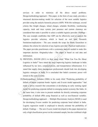 SANTHAN R MBA IB | PONDICHERRY UNIVERSITY
53
services in order to minimize all the above stated problems.
Design/methodology/approach - This paper, in the form of case study, provides a
structured decision-making model for selection of the most suitable logistics
provider using the analytic hierarchy process (AHP). With this technique, several
criteria like freight charges, inland charges, schedule flexibility, warehousing
capacity, track and trace system, port presence and custom clearance are
considered that make it possible to select a suitable logistics provider. Findings -
The case example establishes that AHP can be effectively used to analyze the
logistics provider selection, which is based on real data. Research
limitations/implications - The case extends the scope for future researchers to
enhance the criteria for selection of any logistics provider. Practical implications -
The paper provides practitioners with a systematic analysis needed to make this
important decision. Originality/value - The paper is based on real data and
information.
9) FRENTZEL, DAVID (2011) in their study titled ―What Can You Do About
Logistics in India?‖ have stated the ways improving logistics landscape in India
influenced by tax laws, communications, and transportation infrastructure. It is
stated that supply chain management professionals should look into developing
logistics strategies in India. It is concluded that India's economic power will
remain in the years to come.
10) Bandyopadhyay, Arindam (2006) in his study titled ―Predicting probability of
default of Indian corporate bonds: logistic and Z-score model approaches.‖ had
made a survey research that concentrates at developing an early warning signal
model for predicting corporate default in emerging market economy like India. At
the same time, it also aims to present methods for directly estimating corporate
probability of default (PD) using financial as well as non-financial variables.
Design/methodology/approach — Multiple Discriminate Analysis (MAD) is used
for developing Z-score models for predicting corporate bond default in India.
Logistic regression model is employed to directly estimate the probability of
default. Findings — The new Z-score model developed in this paper depicted not
only a high classification power on the estimated sample, but also exhibited a high
 