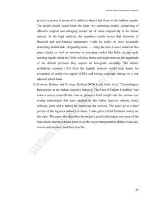 SANTHAN R MBA IB | PONDICHERRY UNIVERSITY
54
predictive power in terms of its ability to detect bad firms in the holdout sample.
The model clearly outperforms the other two contesting models comprising of
Altman's original and emerging market set of ratios respectively in the Indian
context. In the logit analysis, the empirical results reveal that inclusion of
financial and non-financial parameters would be useful in more accurately
describing default risk. Originality/value — Using the new Z-score model of this
paper, banks, as well as investors in emerging market like India can get early
warning signals about the firm's solvency status and might reassess the magnitude
of the default premium they require on low-grade securities. The default
probability estimate (PD) from the logistic analysis would help banks for
estimation of credit risk capital (CRC) and setting corporate pricing on a risk
adjusted return basis.
11) Srinivas, Kolluru and Krishna, Kolluru(2009) in his study titled ―Technological
Innovations in the Indian Logistics Industry: The Case of Freight Handling‖ had
made a survey research that tries to present a brief insight into the various cost
saving technologies that were adopted by the Indian logistics industry (road,
railways, ports and aviation) for improving the services. The paper gives a brief
picture of the logistics industry in India. It also gives a brief literature survey on
the topic. The paper also describes the recently used technologies and some of the
innovations that have taken place in all the major transportation chains (road, rail,
marine and aviation) and their benefits.
 