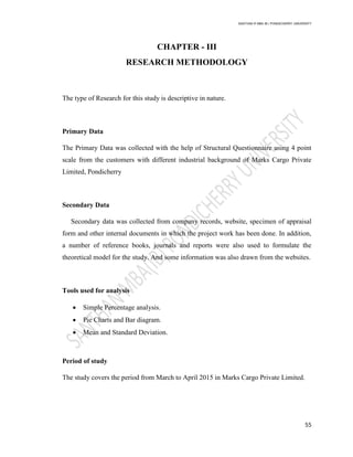 SANTHAN R MBA IB | PONDICHERRY UNIVERSITY
55
CHAPTER - III
RESEARCH METHODOLOGY
The type of Research for this study is descriptive in nature.
Primary Data
The Primary Data was collected with the help of Structural Questionnaire using 4 point
scale from the customers with different industrial background of Marks Cargo Private
Limited, Pondicherry
Secondary Data
Secondary data was collected from company records, website, specimen of appraisal
form and other internal documents in which the project work has been done. In addition,
a number of reference books, journals and reports were also used to formulate the
theoretical model for the study. And some information was also drawn from the websites.
Tools used for analysis
 Simple Percentage analysis.
 Pie Charts and Bar diagram.
 Mean and Standard Deviation.
Period of study
The study covers the period from March to April 2015 in Marks Cargo Private Limited.
 