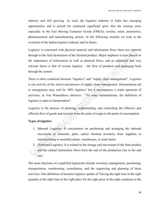 SANTHAN R MBA IB | PONDICHERRY UNIVERSITY
14
industry and still growing. As such, the logistics industry in India has emerging
opportunities and is poised for continued significant grow thin the coming years
especially in the Fast Moving Container Goods (FMCG), textiles, retail, automotive,
pharmaceutical and manufacturing sectors. In the following sections we look at the
evolution of the Indian logistics industry and its future.
Logistics is concerned with physical material and information flows from raw material
through to the final destination of the finished product. Major emphasis is now placed on
the importance of information as well as physical flows, and an additional and very
relevant factor is that of reverse logistics – the flow of products and packaging back
through the system.
There is often confusion between ―logistics‖ and ―supply chain management‖. Logistics
is one activity of the end-to-end process of supply chain management. Humanitarian aid
in emergencies may well be ‗80% logistics‘ but it encompasses a wider spectrum of
activities; as Van Wassenhove observes : ―To many humanitarians, the definition of
logistics is open to interpretation‖.
Logistics is the process of planning, implementing, and controlling the effective and
efficient flow of goods and services from the point of origin to the point of consumption.
Types of logistics:
1. Inbound Logistics: It concentrates on purchasing and arranging the inbound
movement of materials, parts, and/or finished inventory from suppliers to
manufacturing or assembly plants, warehouses, or retail stores
2. Outbound Logistics: It is related to the storage and movement of the final product
and the related information flows from the end of the production line to the end
user
The main functions of a qualified logistician include inventory management, purchasing,
transportation, warehousing, consultation, and the organizing and planning of these
activities. One definition of business logistics speaks of "having the right item in the right
quantity at the right time at the right place for the right price in the right condition to the
 
