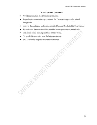 SANTHAN R MBA IB | PONDICHERRY UNIVERSITY
73
CUSTOMERS FEEDBACK
 Provide information about the special benefits.
 Regarding documentation try to educate the Farmers with poor educational
background.
 Improve the packaging and warehousing to Chemical Products like Cold Storage
 Try to inform about the subsidies provided by the government periodically.
 Implement online tracking facilities in the website.
 For goods like groceries need for better packaging.
 24 X 7 customer helpline should be established.
 