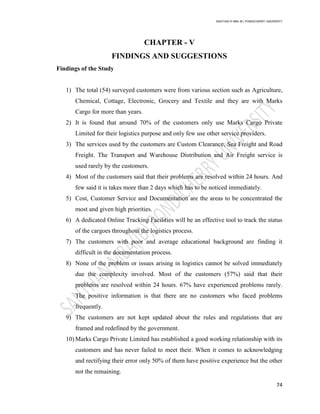 SANTHAN R MBA IB | PONDICHERRY UNIVERSITY
74
CHAPTER - V
FINDINGS AND SUGGESTIONS
Findings of the Study
1) The total (54) surveyed customers were from various section such as Agriculture,
Chemical, Cottage, Electronic, Grocery and Textile and they are with Marks
Cargo for more than years.
2) It is found that around 70% of the customers only use Marks Cargo Private
Limited for their logistics purpose and only few use other service providers.
3) The services used by the customers are Custom Clearance, Sea Freight and Road
Freight. The Transport and Warehouse Distribution and Air Freight service is
used rarely by the customers.
4) Most of the customers said that their problems are resolved within 24 hours. And
few said it is takes more than 2 days which has to be noticed immediately.
5) Cost, Customer Service and Documentation are the areas to be concentrated the
most and given high priorities.
6) A dedicated Online Tracking Facilities will be an effective tool to track the status
of the cargoes throughout the logistics process.
7) The customers with poor and average educational background are finding it
difficult in the documentation process.
8) None of the problem or issues arising in logistics cannot be solved immediately
due the complexity involved. Most of the customers (57%) said that their
problems are resolved within 24 hours. 67% have experienced problems rarely.
The positive information is that there are no customers who faced problems
frequently.
9) The customers are not kept updated about the rules and regulations that are
framed and redefined by the government.
10) Marks Cargo Private Limited has established a good working relationship with its
customers and has never failed to meet their. When it comes to acknowledging
and rectifying their error only 50% of them have positive experience but the other
not the remaining.
 