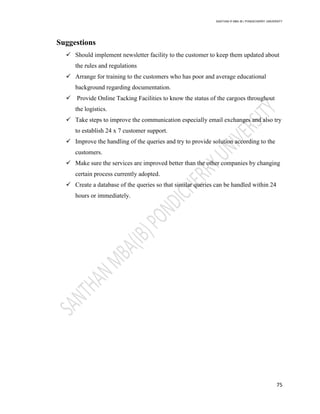 SANTHAN R MBA IB | PONDICHERRY UNIVERSITY
75
Suggestions
 Should implement newsletter facility to the customer to keep them updated about
the rules and regulations
 Arrange for training to the customers who has poor and average educational
background regarding documentation.
 Provide Online Tacking Facilities to know the status of the cargoes throughout
the logistics.
 Take steps to improve the communication especially email exchanges and also try
to establish 24 x 7 customer support.
 Improve the handling of the queries and try to provide solution according to the
customers.
 Make sure the services are improved better than the other companies by changing
certain process currently adopted.
 Create a database of the queries so that similar queries can be handled within 24
hours or immediately.
 